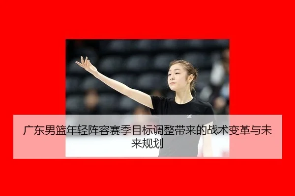 广东男篮年轻阵容赛季目标调整带来的战术变革与未来规划