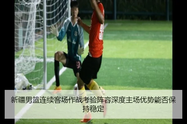 新疆男篮连续客场作战考验阵容深度主场优势能否保持稳定